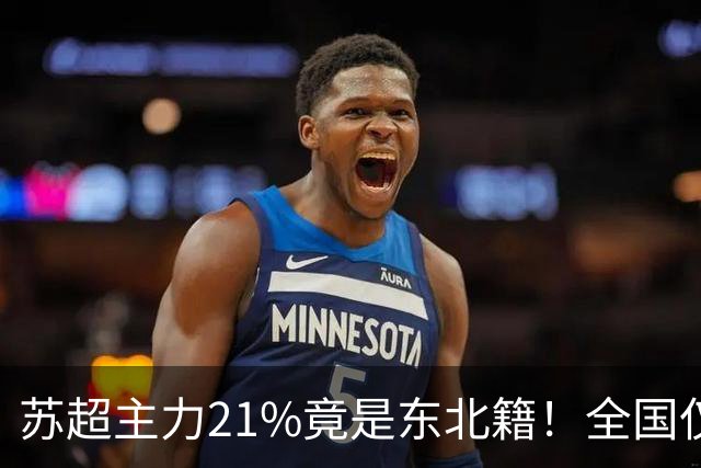 苏超主力21%竟是东北籍！全国仅11.6%，这局到底是谁选了谁？